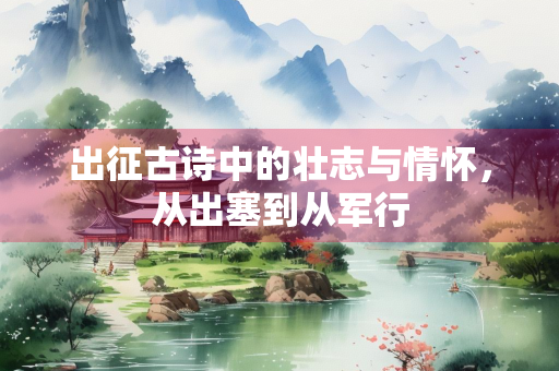 出征古诗中的壮志与情怀，从出塞到从军行