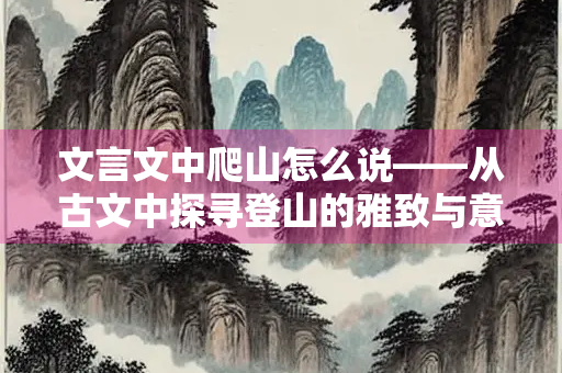 文言文中爬山怎么说——从古文中探寻登山的雅致与意境