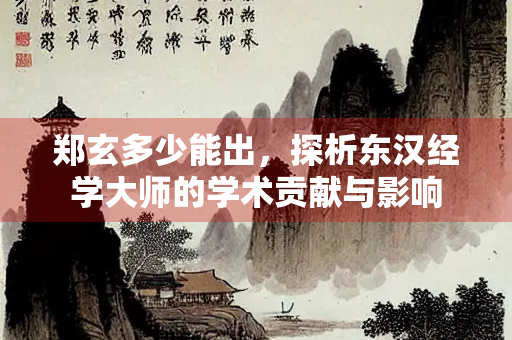 郑玄多少能出，探析东汉经学大师的学术贡献与影响