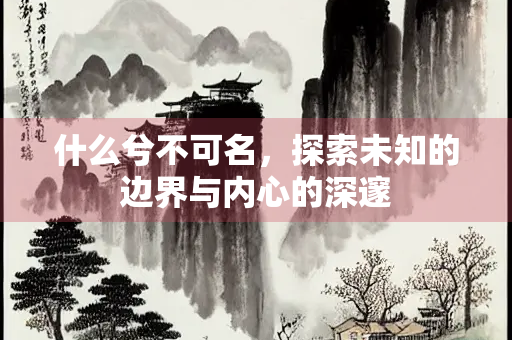 什么兮不可名，探索未知的边界与内心的深邃