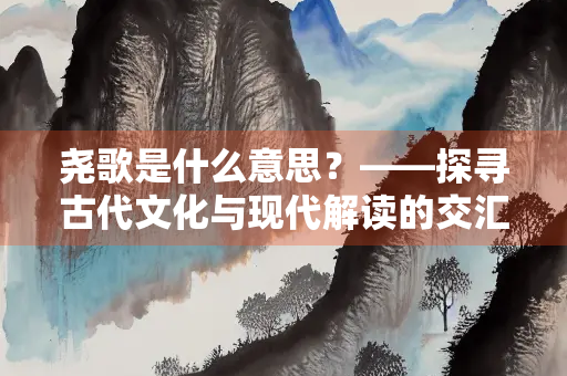 尧歌是什么意思？——探寻古代文化与现代解读的交汇点