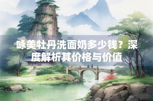 咏美牡丹洗面奶多少钱？深度解析其价格与价值