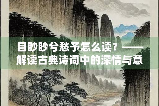 目眇眇兮愁予怎么读？——解读古典诗词中的深情与意境