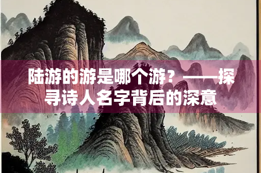 陆游的游是哪个游？——探寻诗人名字背后的深意