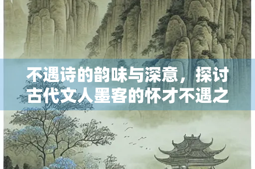 不遇诗的韵味与深意，探讨古代文人墨客的怀才不遇之情