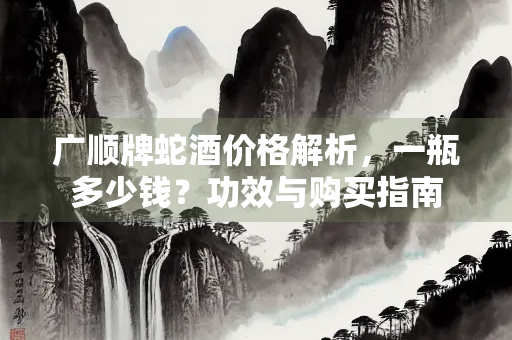 广顺牌蛇酒价格解析，一瓶多少钱？功效与购买指南