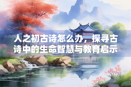人之初古诗怎么办，探寻古诗中的生命智慧与教育启示