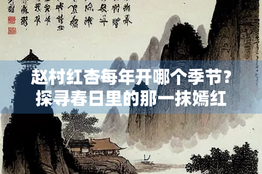 赵村红杏每年开哪个季节？探寻春日里的那一抹嫣红