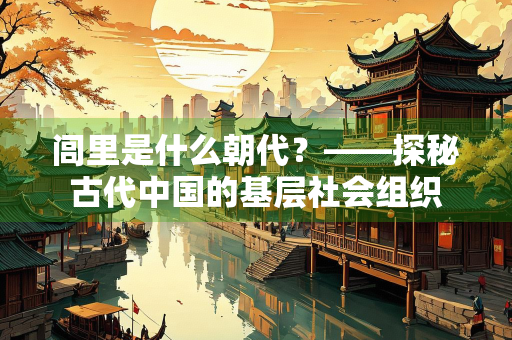 闾里是什么朝代？——探秘古代中国的基层社会组织