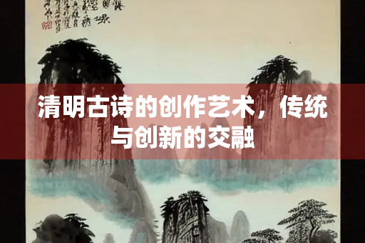 清明古诗的创作艺术，传统与创新的交融