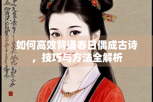 如何高效背诵春日偶成古诗，技巧与方法全解析