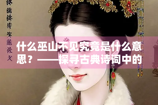 什么巫山不见究竟是什么意思？——探寻古典诗词中的隐喻与情感