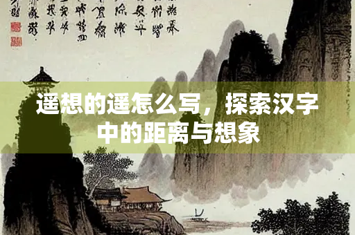遥想的遥怎么写，探索汉字中的距离与想象