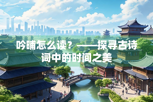 吟晡怎么读？——探寻古诗词中的时间之美