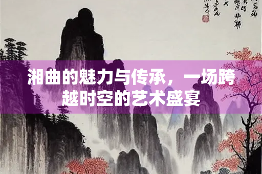 湘曲的魅力与传承，一场跨越时空的艺术盛宴