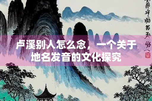 卢溪别人怎么念，一个关于地名发音的文化探究