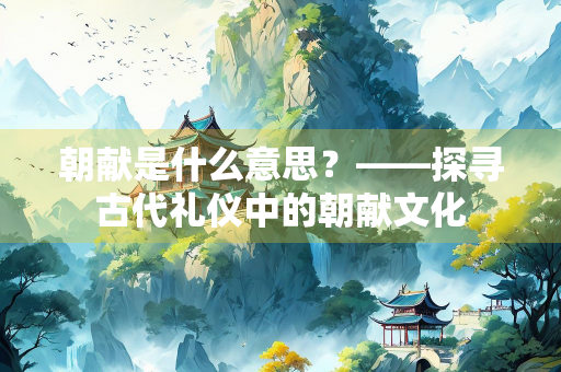 朝献是什么意思？——探寻古代礼仪中的朝献文化
