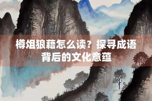 樽俎狼藉怎么读?探寻成语背后的文化意蕴 樽俎狼藉怎么读?探寻成语背后的文化意蕴