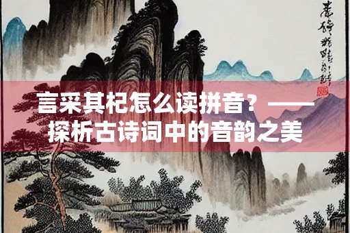 言采其杞怎么读拼音？——探析古诗词中的音韵之美