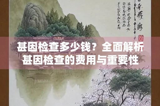 甚因检查多少钱？全面解析甚因检查的费用与重要性