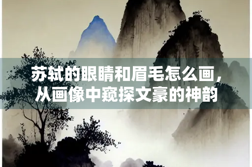 苏轼的眼睛和眉毛怎么画，从画像中窥探文豪的神韵