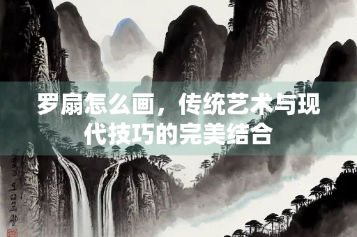 罗扇怎么画，传统艺术与现代技巧的完美结合