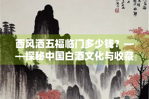 西风洒五福临门多少钱？——探秘中国白酒文化与收藏价值