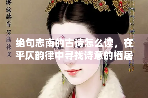 绝句志南的古诗怎么读，在平仄韵律中寻找诗意的栖居