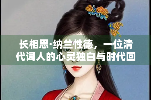 长相思·纳兰性德，一位清代词人的心灵独白与时代回响