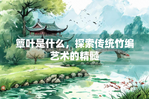 簟叶是什么，探索传统竹编艺术的精髓