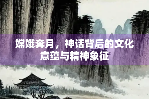 嫦娥奔月，神话背后的文化意蕴与精神象征