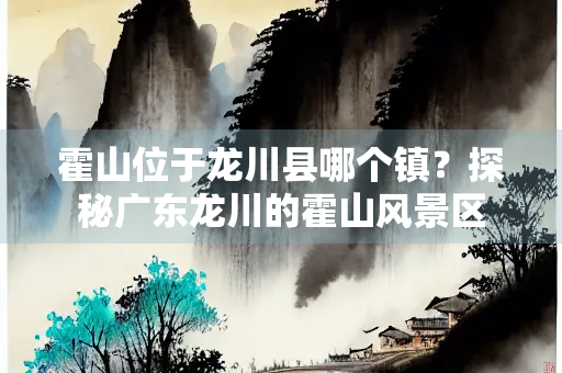 霍山位于龙川县哪个镇？探秘广东龙川的霍山风景区
