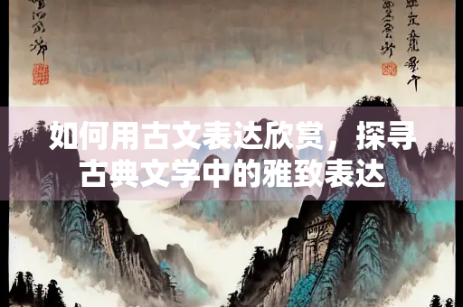 如何用古文表达欣赏，探寻古典文学中的雅致表达