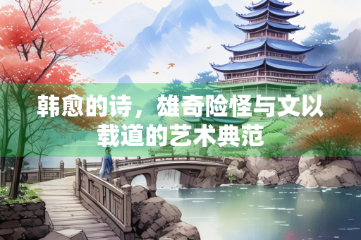 韩愈的诗，雄奇险怪与文以载道的艺术典范
