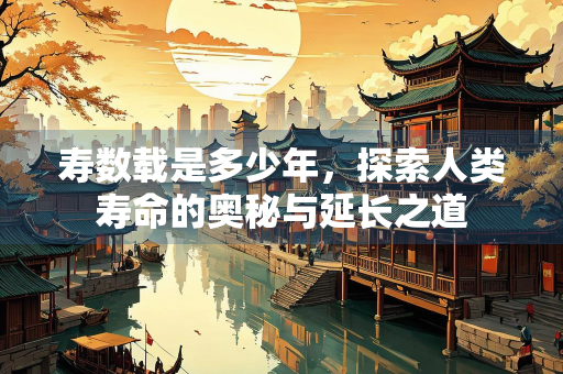 寿数载是多少年，探索人类寿命的奥秘与延长之道