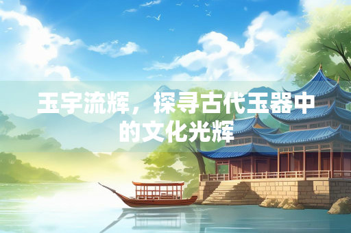 玉宇流辉，探寻古代玉器中的文化光辉