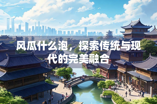 风瓜什么泡，探索传统与现代的完美融合