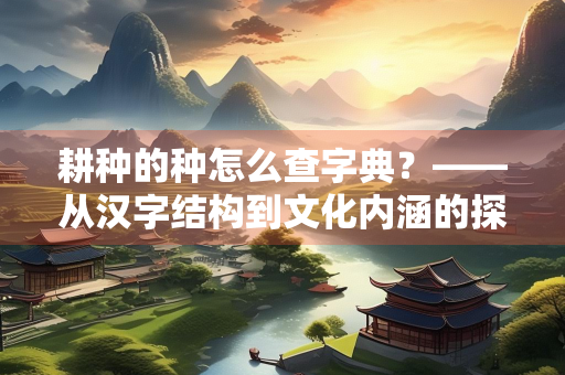 耕种的种怎么查字典？——从汉字结构到文化内涵的探索