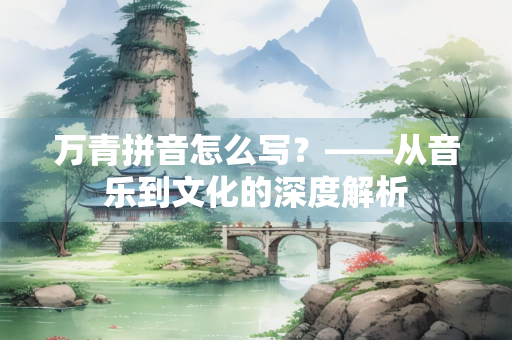 万青拼音怎么写？——从音乐到文化的深度解析