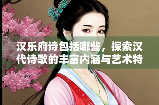 汉乐府诗包括哪些，探索汉代诗歌的丰富内涵与艺术特色