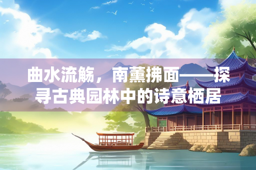 曲水流觞，南薰拂面——探寻古典园林中的诗意栖居