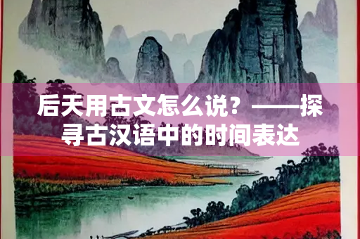后天用古文怎么说？——探寻古汉语中的时间表达