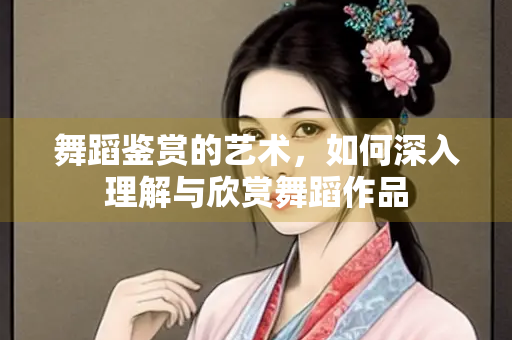 舞蹈鉴赏的艺术，如何深入理解与欣赏舞蹈作品