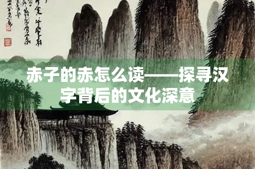 赤子的赤怎么读——探寻汉字背后的文化深意