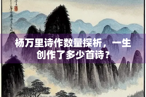 杨万里诗作数量探析，一生创作了多少首诗？