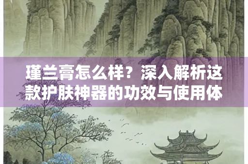 瑾兰膏怎么样？深入解析这款护肤神器的功效与使用体验