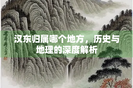 汉东归属哪个地方,历史与地理的深度解析 汉东归属哪个地方,历史与地理的深度解析