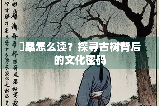 榑桑怎么读？探寻古树背后的文化密码