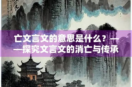 亡文言文的意思是什么？——探究文言文的消亡与传承