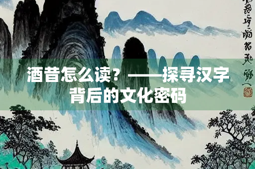 酒昔怎么读？——探寻汉字背后的文化密码